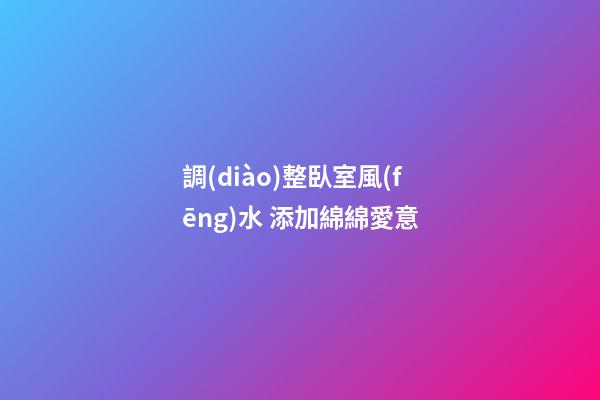 調(diào)整臥室風(fēng)水 添加綿綿愛意